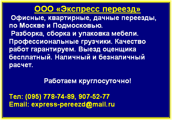 Подпись: ООО «Экспресс переезд»
 Офисные, квартирные, дачные переезды,
по Москве и Подмосковью. 
 Разборка, сборка и упаковка мебели. Профессиональные грузчики. Качество работ гарантируем. Выезд оценщика бесплатный. Наличный и безналичный расчет. 

Работаем круглосуточно!

Тел: (095) 778-74-89, 907-52-77 
Email: address@hidden

Мы всегда рады своим клиентам!

